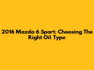 2016 Mazda 6 Sport: Choosing The Right Oil Type