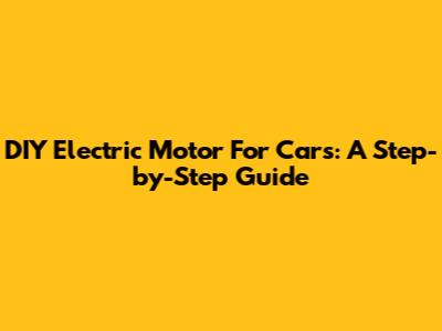 DIY Electric Motor For Cars: A Step-by-Step Guide
