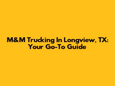 M&M Trucking In Longview, TX: Your Go-To Guide