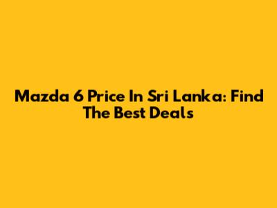 Mazda 6 Price In Sri Lanka: Find The Best Deals