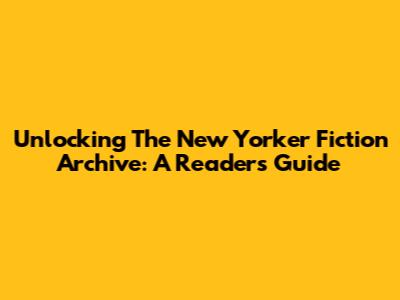 Unlocking The New Yorker Fiction Archive: A Reader's Guide