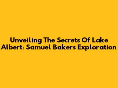 Unveiling The Secrets Of Lake Albert: Samuel Baker's Exploration